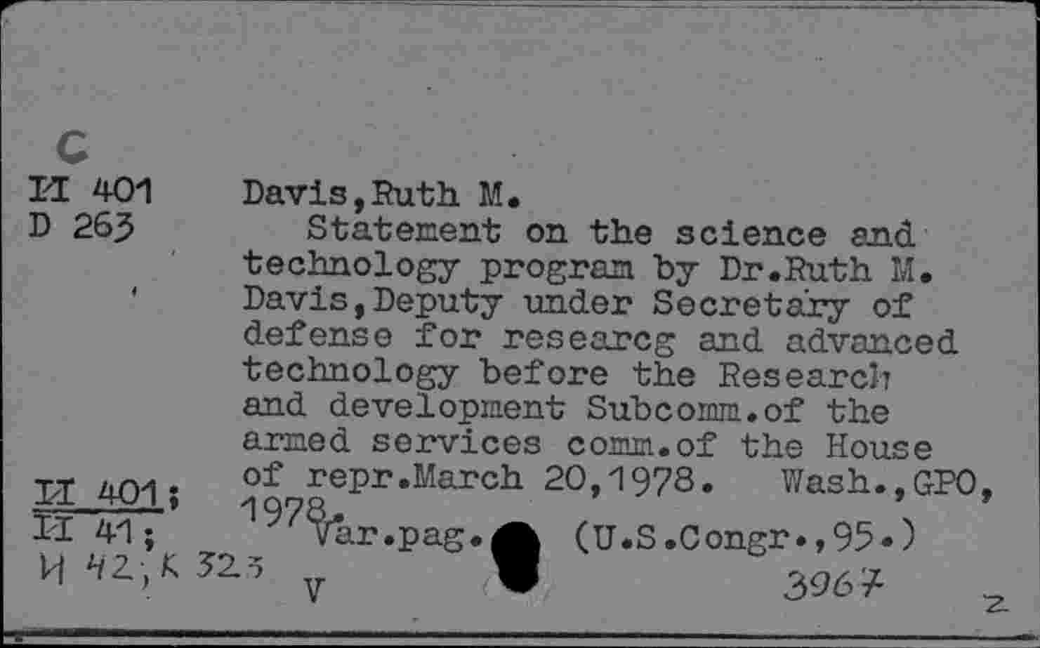 ﻿H 401 Davis,Ruth. M.
D 265	Statement on the science and
technology program by Dr.Ruth M. Davis,Deputy under Secretary of defense for researcg and advanced technology before the Research and development Subcomm.of the armed services comm.of the House
II 401* of reP1‘«March 20,1978. Wash.,GPO Ir^7’ War •PaS«A (U.S.Congr.,95*)